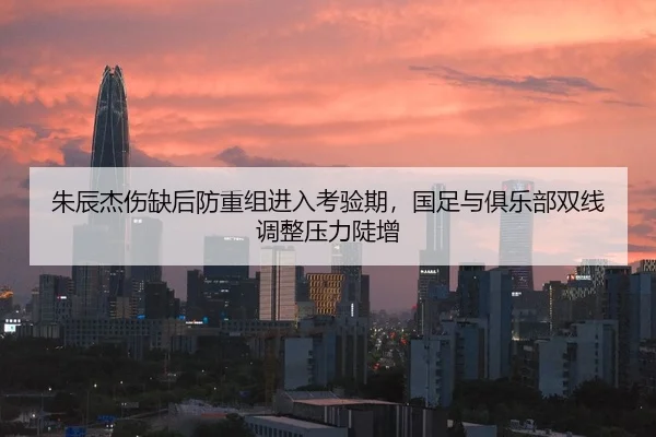 朱辰杰伤缺后防重组进入考验期，国足与俱乐部双线调整压力陡增